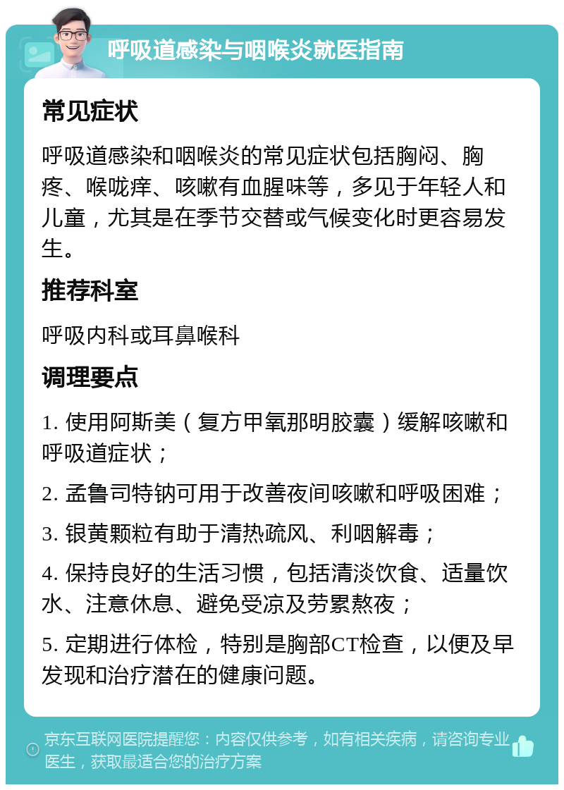 呼吸道感染与咽喉炎就医指南 常见症状 呼吸道感染和咽喉炎的常见症状包括胸闷、胸疼、喉咙痒、咳嗽有血腥味等，多见于年轻人和儿童，尤其是在季节交替或气候变化时更容易发生。 推荐科室 呼吸内科或耳鼻喉科 调理要点 1. 使用阿斯美（复方甲氧那明胶囊）缓解咳嗽和呼吸道症状； 2. 孟鲁司特钠可用于改善夜间咳嗽和呼吸困难； 3. 银黄颗粒有助于清热疏风、利咽解毒； 4. 保持良好的生活习惯，包括清淡饮食、适量饮水、注意休息、避免受凉及劳累熬夜； 5. 定期进行体检，特别是胸部CT检查，以便及早发现和治疗潜在的健康问题。