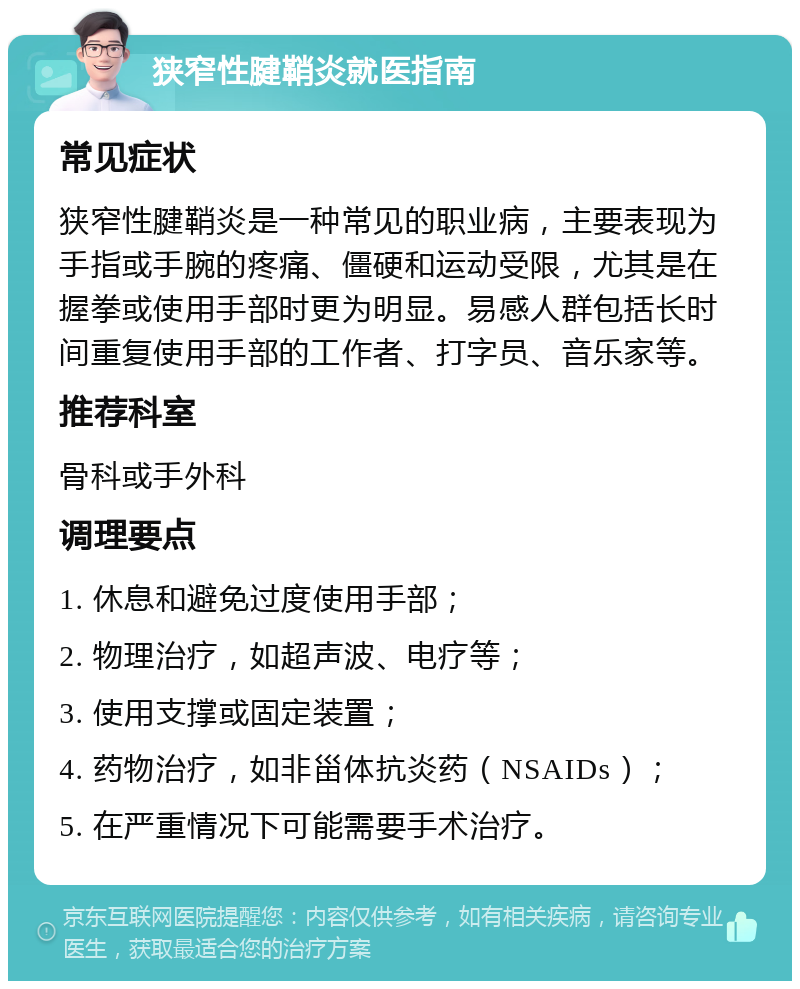 狭窄性腱鞘炎就医指南 常见症状 狭窄性腱鞘炎是一种常见的职业病，主要表现为手指或手腕的疼痛、僵硬和运动受限，尤其是在握拳或使用手部时更为明显。易感人群包括长时间重复使用手部的工作者、打字员、音乐家等。 推荐科室 骨科或手外科 调理要点 1. 休息和避免过度使用手部； 2. 物理治疗，如超声波、电疗等； 3. 使用支撑或固定装置； 4. 药物治疗，如非甾体抗炎药（NSAIDs）； 5. 在严重情况下可能需要手术治疗。