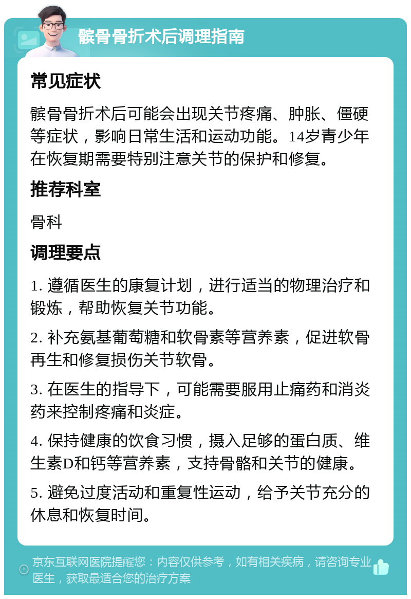 髌骨骨折术后调理指南 常见症状 髌骨骨折术后可能会出现关节疼痛、肿胀、僵硬等症状，影响日常生活和运动功能。14岁青少年在恢复期需要特别注意关节的保护和修复。 推荐科室 骨科 调理要点 1. 遵循医生的康复计划，进行适当的物理治疗和锻炼，帮助恢复关节功能。 2. 补充氨基葡萄糖和软骨素等营养素，促进软骨再生和修复损伤关节软骨。 3. 在医生的指导下，可能需要服用止痛药和消炎药来控制疼痛和炎症。 4. 保持健康的饮食习惯，摄入足够的蛋白质、维生素D和钙等营养素，支持骨骼和关节的健康。 5. 避免过度活动和重复性运动，给予关节充分的休息和恢复时间。