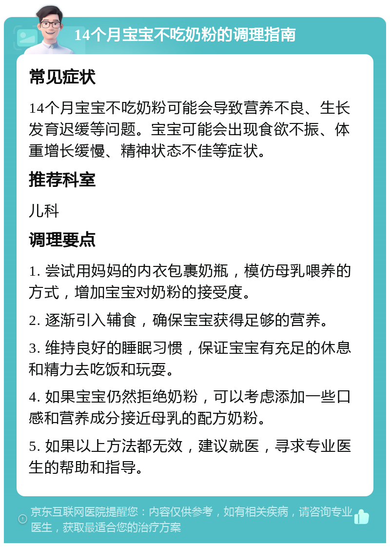 14个月宝宝不吃奶粉的调理指南 常见症状 14个月宝宝不吃奶粉可能会导致营养不良、生长发育迟缓等问题。宝宝可能会出现食欲不振、体重增长缓慢、精神状态不佳等症状。 推荐科室 儿科 调理要点 1. 尝试用妈妈的内衣包裹奶瓶，模仿母乳喂养的方式，增加宝宝对奶粉的接受度。 2. 逐渐引入辅食，确保宝宝获得足够的营养。 3. 维持良好的睡眠习惯，保证宝宝有充足的休息和精力去吃饭和玩耍。 4. 如果宝宝仍然拒绝奶粉，可以考虑添加一些口感和营养成分接近母乳的配方奶粉。 5. 如果以上方法都无效，建议就医，寻求专业医生的帮助和指导。