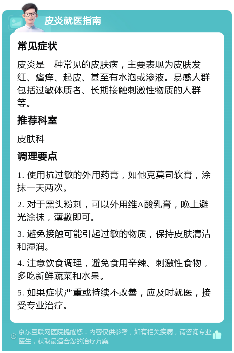 皮炎就医指南 常见症状 皮炎是一种常见的皮肤病，主要表现为皮肤发红、瘙痒、起皮、甚至有水泡或渗液。易感人群包括过敏体质者、长期接触刺激性物质的人群等。 推荐科室 皮肤科 调理要点 1. 使用抗过敏的外用药膏，如他克莫司软膏，涂抹一天两次。 2. 对于黑头粉刺，可以外用维A酸乳膏，晚上避光涂抹，薄敷即可。 3. 避免接触可能引起过敏的物质，保持皮肤清洁和湿润。 4. 注意饮食调理，避免食用辛辣、刺激性食物，多吃新鲜蔬菜和水果。 5. 如果症状严重或持续不改善，应及时就医，接受专业治疗。