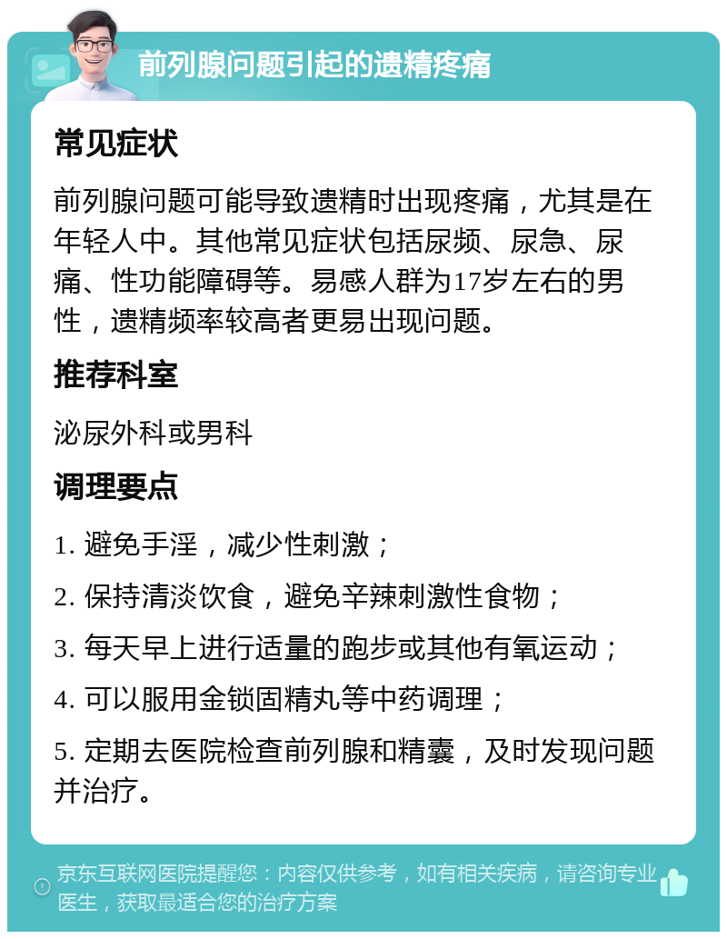 前列腺问题引起的遗精疼痛 常见症状 前列腺问题可能导致遗精时出现疼痛，尤其是在年轻人中。其他常见症状包括尿频、尿急、尿痛、性功能障碍等。易感人群为17岁左右的男性，遗精频率较高者更易出现问题。 推荐科室 泌尿外科或男科 调理要点 1. 避免手淫，减少性刺激； 2. 保持清淡饮食，避免辛辣刺激性食物； 3. 每天早上进行适量的跑步或其他有氧运动； 4. 可以服用金锁固精丸等中药调理； 5. 定期去医院检查前列腺和精囊，及时发现问题并治疗。