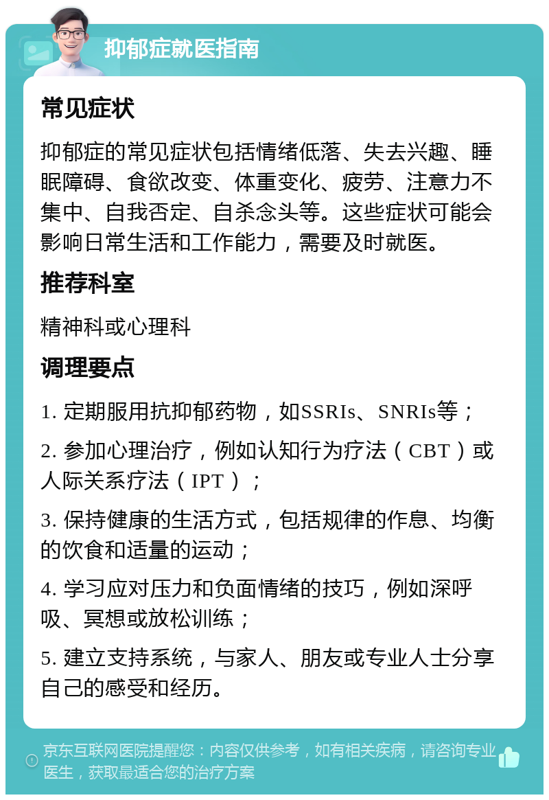 抑郁症就医指南 常见症状 抑郁症的常见症状包括情绪低落、失去兴趣、睡眠障碍、食欲改变、体重变化、疲劳、注意力不集中、自我否定、自杀念头等。这些症状可能会影响日常生活和工作能力，需要及时就医。 推荐科室 精神科或心理科 调理要点 1. 定期服用抗抑郁药物，如SSRIs、SNRIs等； 2. 参加心理治疗，例如认知行为疗法（CBT）或人际关系疗法（IPT）； 3. 保持健康的生活方式，包括规律的作息、均衡的饮食和适量的运动； 4. 学习应对压力和负面情绪的技巧，例如深呼吸、冥想或放松训练； 5. 建立支持系统，与家人、朋友或专业人士分享自己的感受和经历。