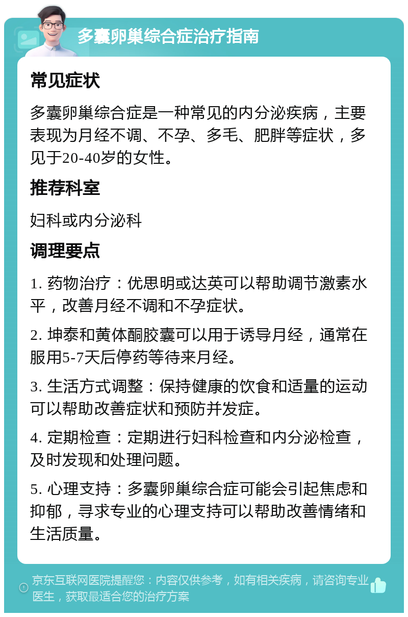 多囊卵巢综合症治疗指南 常见症状 多囊卵巢综合症是一种常见的内分泌疾病，主要表现为月经不调、不孕、多毛、肥胖等症状，多见于20-40岁的女性。 推荐科室 妇科或内分泌科 调理要点 1. 药物治疗：优思明或达英可以帮助调节激素水平，改善月经不调和不孕症状。 2. 坤泰和黄体酮胶囊可以用于诱导月经，通常在服用5-7天后停药等待来月经。 3. 生活方式调整：保持健康的饮食和适量的运动可以帮助改善症状和预防并发症。 4. 定期检查：定期进行妇科检查和内分泌检查，及时发现和处理问题。 5. 心理支持：多囊卵巢综合症可能会引起焦虑和抑郁，寻求专业的心理支持可以帮助改善情绪和生活质量。