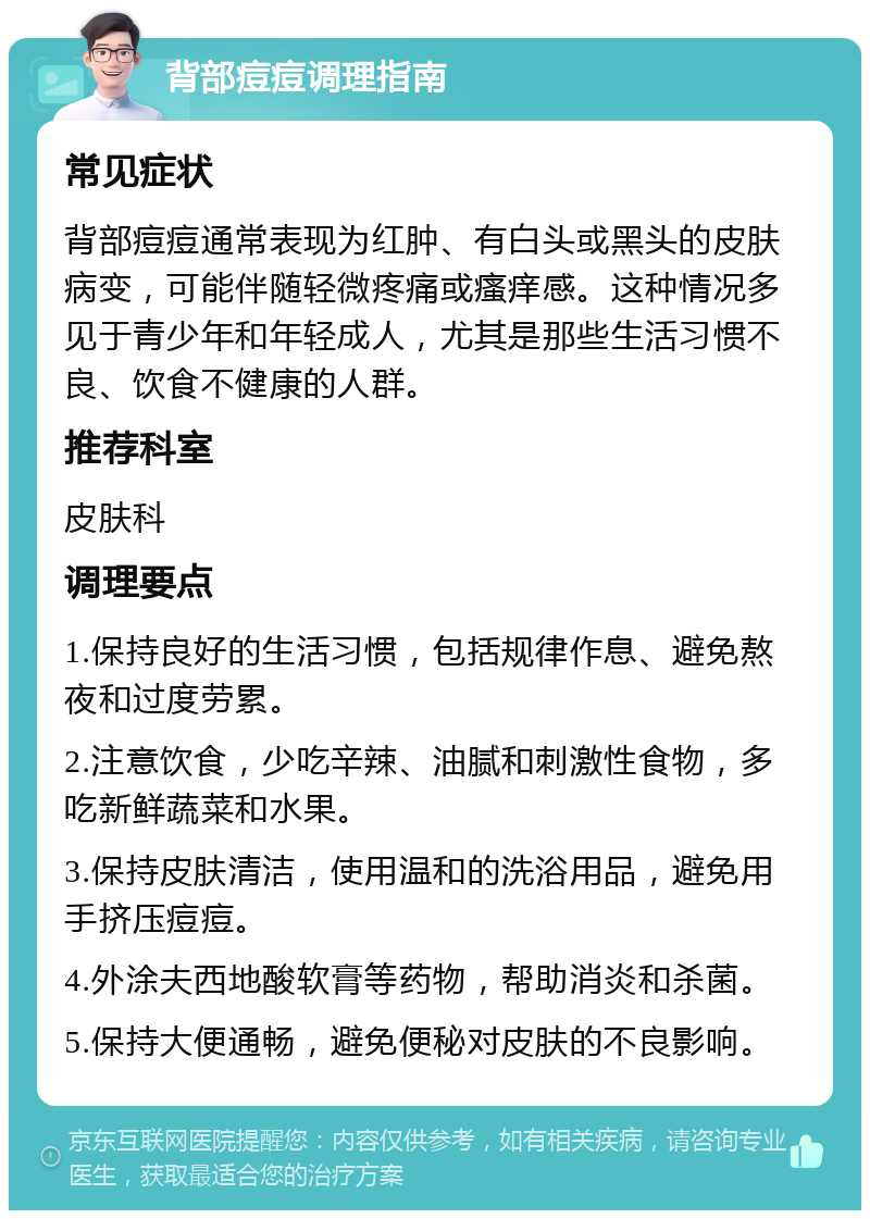 背部痘痘调理指南 常见症状 背部痘痘通常表现为红肿、有白头或黑头的皮肤病变，可能伴随轻微疼痛或瘙痒感。这种情况多见于青少年和年轻成人，尤其是那些生活习惯不良、饮食不健康的人群。 推荐科室 皮肤科 调理要点 1.保持良好的生活习惯，包括规律作息、避免熬夜和过度劳累。 2.注意饮食，少吃辛辣、油腻和刺激性食物，多吃新鲜蔬菜和水果。 3.保持皮肤清洁，使用温和的洗浴用品，避免用手挤压痘痘。 4.外涂夫西地酸软膏等药物，帮助消炎和杀菌。 5.保持大便通畅，避免便秘对皮肤的不良影响。