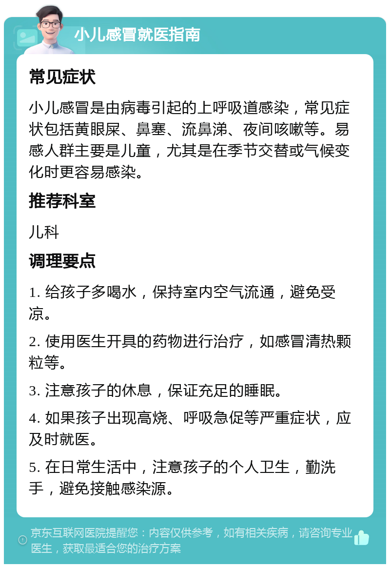 小儿感冒就医指南 常见症状 小儿感冒是由病毒引起的上呼吸道感染，常见症状包括黄眼屎、鼻塞、流鼻涕、夜间咳嗽等。易感人群主要是儿童，尤其是在季节交替或气候变化时更容易感染。 推荐科室 儿科 调理要点 1. 给孩子多喝水，保持室内空气流通，避免受凉。 2. 使用医生开具的药物进行治疗，如感冒清热颗粒等。 3. 注意孩子的休息，保证充足的睡眠。 4. 如果孩子出现高烧、呼吸急促等严重症状，应及时就医。 5. 在日常生活中，注意孩子的个人卫生，勤洗手，避免接触感染源。