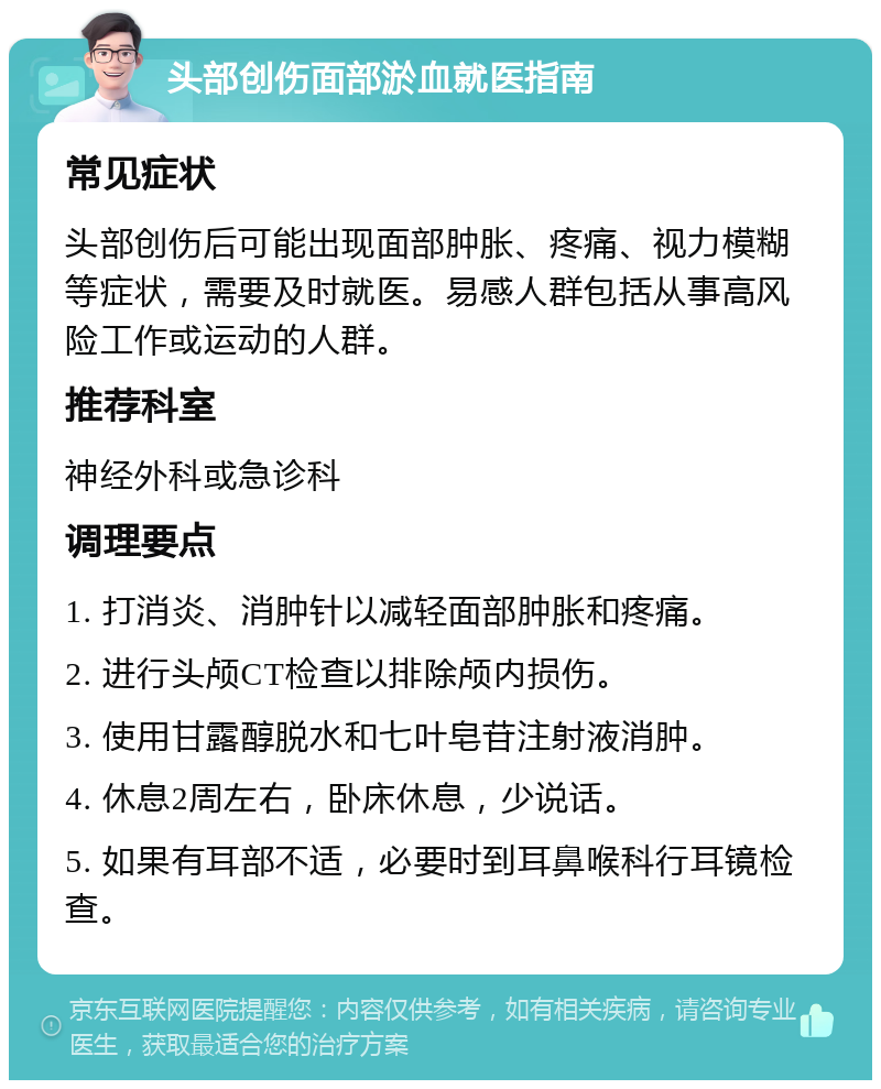 头部创伤面部淤血就医指南 常见症状 头部创伤后可能出现面部肿胀、疼痛、视力模糊等症状，需要及时就医。易感人群包括从事高风险工作或运动的人群。 推荐科室 神经外科或急诊科 调理要点 1. 打消炎、消肿针以减轻面部肿胀和疼痛。 2. 进行头颅CT检查以排除颅内损伤。 3. 使用甘露醇脱水和七叶皂苷注射液消肿。 4. 休息2周左右，卧床休息，少说话。 5. 如果有耳部不适，必要时到耳鼻喉科行耳镜检查。