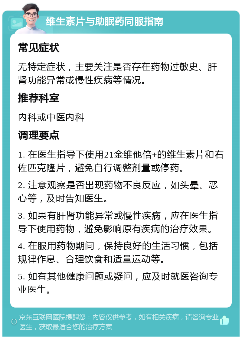 维生素片与助眠药同服指南 常见症状 无特定症状，主要关注是否存在药物过敏史、肝肾功能异常或慢性疾病等情况。 推荐科室 内科或中医内科 调理要点 1. 在医生指导下使用21金维他倍+的维生素片和右佐匹克隆片，避免自行调整剂量或停药。 2. 注意观察是否出现药物不良反应，如头晕、恶心等，及时告知医生。 3. 如果有肝肾功能异常或慢性疾病，应在医生指导下使用药物，避免影响原有疾病的治疗效果。 4. 在服用药物期间，保持良好的生活习惯，包括规律作息、合理饮食和适量运动等。 5. 如有其他健康问题或疑问，应及时就医咨询专业医生。