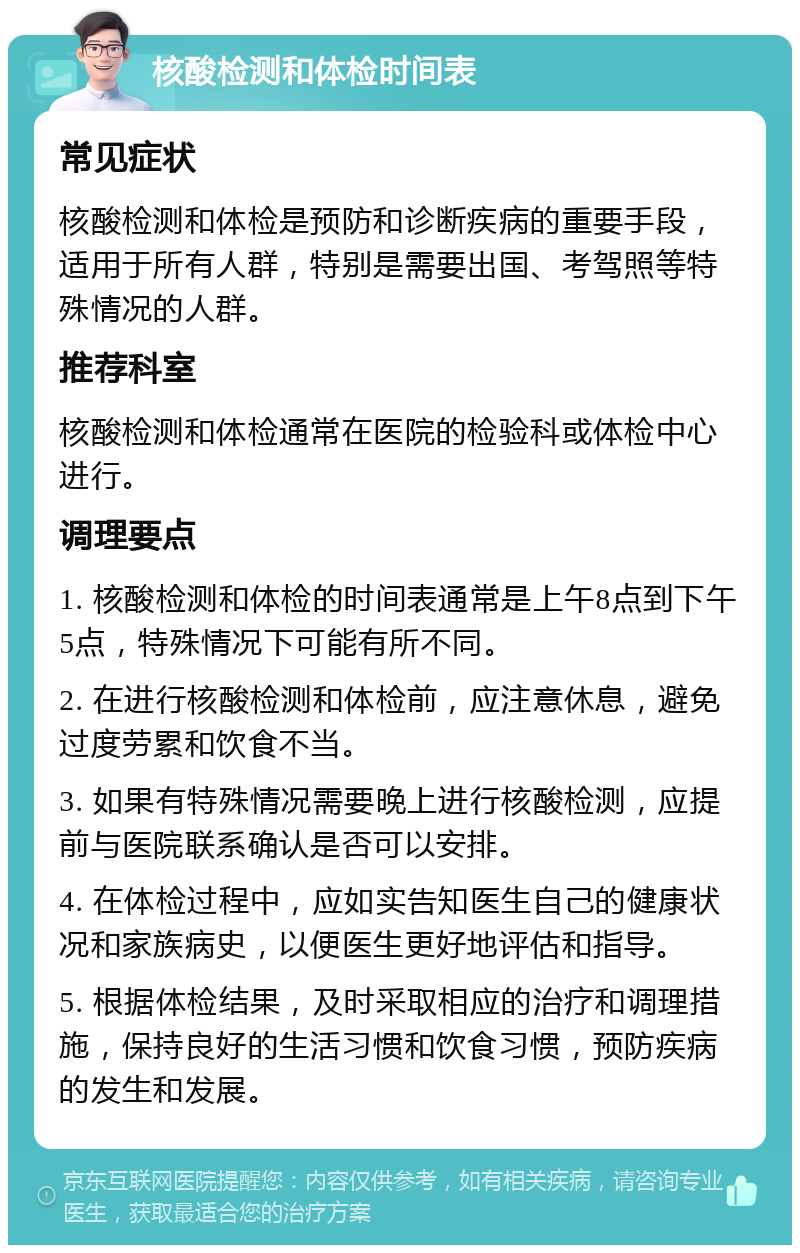 核酸检测和体检时间表 常见症状 核酸检测和体检是预防和诊断疾病的重要手段，适用于所有人群，特别是需要出国、考驾照等特殊情况的人群。 推荐科室 核酸检测和体检通常在医院的检验科或体检中心进行。 调理要点 1. 核酸检测和体检的时间表通常是上午8点到下午5点，特殊情况下可能有所不同。 2. 在进行核酸检测和体检前，应注意休息，避免过度劳累和饮食不当。 3. 如果有特殊情况需要晚上进行核酸检测，应提前与医院联系确认是否可以安排。 4. 在体检过程中，应如实告知医生自己的健康状况和家族病史，以便医生更好地评估和指导。 5. 根据体检结果，及时采取相应的治疗和调理措施，保持良好的生活习惯和饮食习惯，预防疾病的发生和发展。