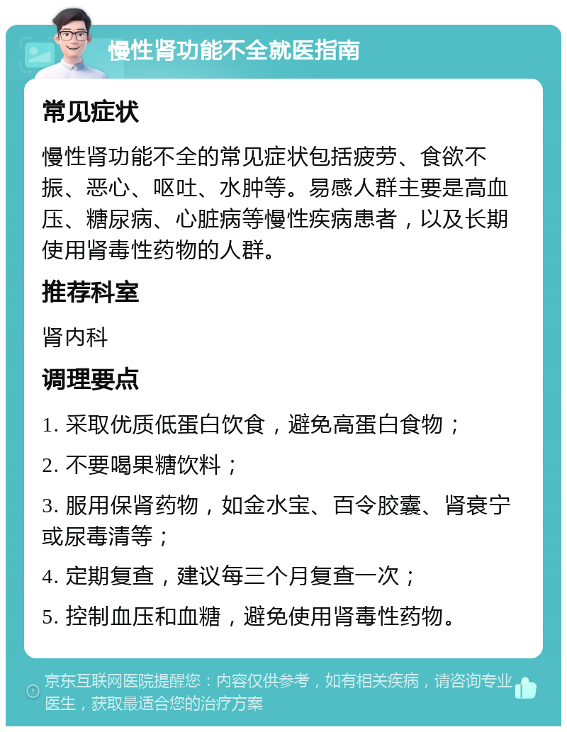 慢性肾功能不全就医指南 常见症状 慢性肾功能不全的常见症状包括疲劳、食欲不振、恶心、呕吐、水肿等。易感人群主要是高血压、糖尿病、心脏病等慢性疾病患者，以及长期使用肾毒性药物的人群。 推荐科室 肾内科 调理要点 1. 采取优质低蛋白饮食，避免高蛋白食物； 2. 不要喝果糖饮料； 3. 服用保肾药物，如金水宝、百令胶囊、肾衰宁或尿毒清等； 4. 定期复查，建议每三个月复查一次； 5. 控制血压和血糖，避免使用肾毒性药物。