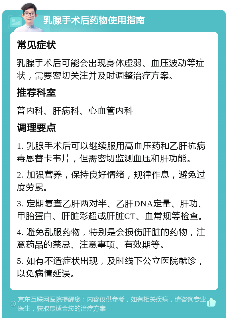 乳腺手术后药物使用指南 常见症状 乳腺手术后可能会出现身体虚弱、血压波动等症状，需要密切关注并及时调整治疗方案。 推荐科室 普内科、肝病科、心血管内科 调理要点 1. 乳腺手术后可以继续服用高血压药和乙肝抗病毒恩替卡韦片，但需密切监测血压和肝功能。 2. 加强营养，保持良好情绪，规律作息，避免过度劳累。 3. 定期复查乙肝两对半、乙肝DNA定量、肝功、甲胎蛋白、肝脏彩超或肝脏CT、血常规等检查。 4. 避免乱服药物，特别是会损伤肝脏的药物，注意药品的禁忌、注意事项、有效期等。 5. 如有不适症状出现，及时线下公立医院就诊，以免病情延误。