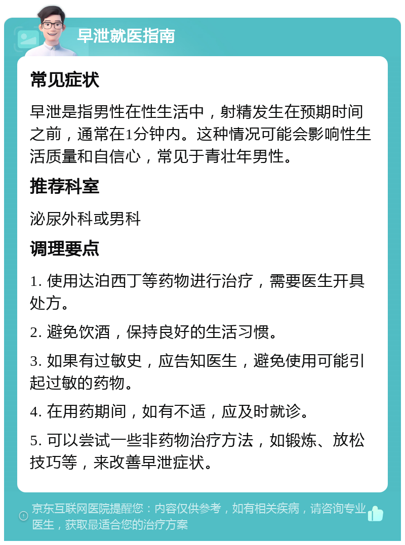 早泄就医指南 常见症状 早泄是指男性在性生活中，射精发生在预期时间之前，通常在1分钟内。这种情况可能会影响性生活质量和自信心，常见于青壮年男性。 推荐科室 泌尿外科或男科 调理要点 1. 使用达泊西丁等药物进行治疗，需要医生开具处方。 2. 避免饮酒，保持良好的生活习惯。 3. 如果有过敏史，应告知医生，避免使用可能引起过敏的药物。 4. 在用药期间，如有不适，应及时就诊。 5. 可以尝试一些非药物治疗方法，如锻炼、放松技巧等，来改善早泄症状。