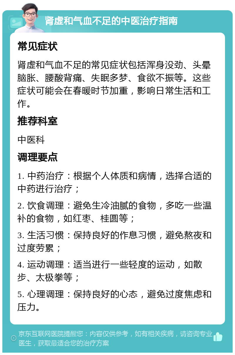 肾虚和气血不足的中医治疗指南 常见症状 肾虚和气血不足的常见症状包括浑身没劲、头晕脑胀、腰酸背痛、失眠多梦、食欲不振等。这些症状可能会在春暖时节加重，影响日常生活和工作。 推荐科室 中医科 调理要点 1. 中药治疗：根据个人体质和病情，选择合适的中药进行治疗； 2. 饮食调理：避免生冷油腻的食物，多吃一些温补的食物，如红枣、桂圆等； 3. 生活习惯：保持良好的作息习惯，避免熬夜和过度劳累； 4. 运动调理：适当进行一些轻度的运动，如散步、太极拳等； 5. 心理调理：保持良好的心态，避免过度焦虑和压力。