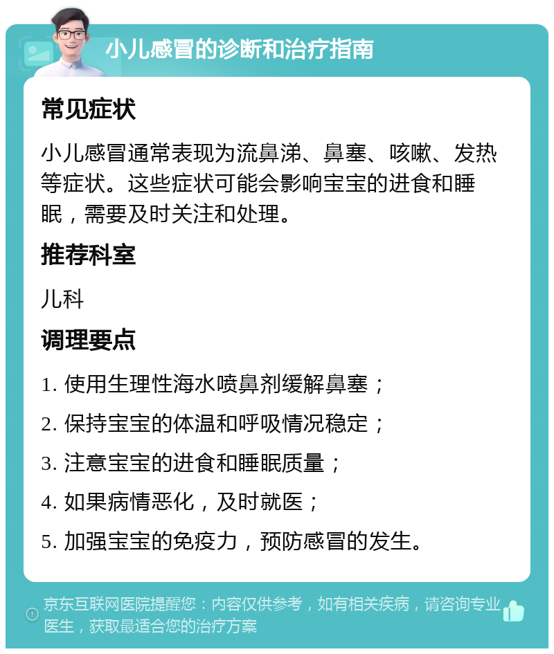 小儿感冒的诊断和治疗指南 常见症状 小儿感冒通常表现为流鼻涕、鼻塞、咳嗽、发热等症状。这些症状可能会影响宝宝的进食和睡眠，需要及时关注和处理。 推荐科室 儿科 调理要点 1. 使用生理性海水喷鼻剂缓解鼻塞； 2. 保持宝宝的体温和呼吸情况稳定； 3. 注意宝宝的进食和睡眠质量； 4. 如果病情恶化，及时就医； 5. 加强宝宝的免疫力，预防感冒的发生。