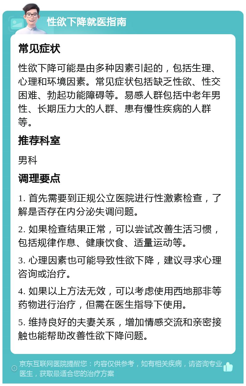 性欲下降就医指南 常见症状 性欲下降可能是由多种因素引起的，包括生理、心理和环境因素。常见症状包括缺乏性欲、性交困难、勃起功能障碍等。易感人群包括中老年男性、长期压力大的人群、患有慢性疾病的人群等。 推荐科室 男科 调理要点 1. 首先需要到正规公立医院进行性激素检查，了解是否存在内分泌失调问题。 2. 如果检查结果正常，可以尝试改善生活习惯，包括规律作息、健康饮食、适量运动等。 3. 心理因素也可能导致性欲下降，建议寻求心理咨询或治疗。 4. 如果以上方法无效，可以考虑使用西地那非等药物进行治疗，但需在医生指导下使用。 5. 维持良好的夫妻关系，增加情感交流和亲密接触也能帮助改善性欲下降问题。