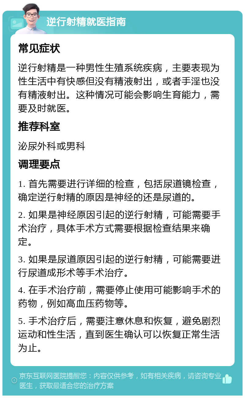 逆行射精就医指南 常见症状 逆行射精是一种男性生殖系统疾病，主要表现为性生活中有快感但没有精液射出，或者手淫也没有精液射出。这种情况可能会影响生育能力，需要及时就医。 推荐科室 泌尿外科或男科 调理要点 1. 首先需要进行详细的检查，包括尿道镜检查，确定逆行射精的原因是神经的还是尿道的。 2. 如果是神经原因引起的逆行射精，可能需要手术治疗，具体手术方式需要根据检查结果来确定。 3. 如果是尿道原因引起的逆行射精，可能需要进行尿道成形术等手术治疗。 4. 在手术治疗前，需要停止使用可能影响手术的药物，例如高血压药物等。 5. 手术治疗后，需要注意休息和恢复，避免剧烈运动和性生活，直到医生确认可以恢复正常生活为止。