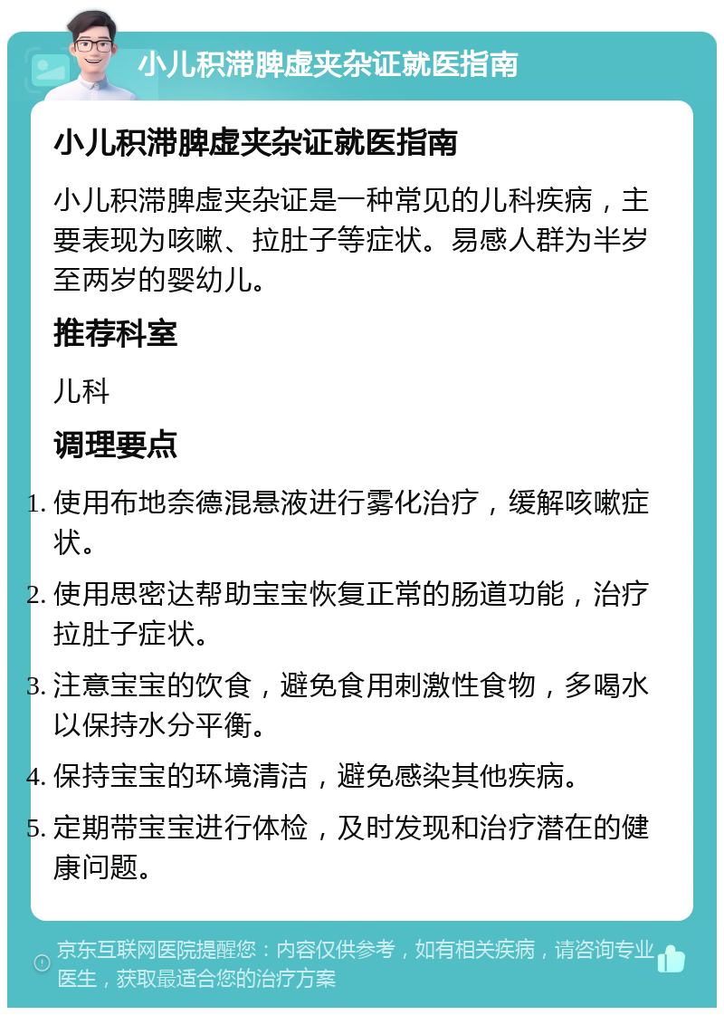 小儿积滞脾虚夹杂证就医指南 小儿积滞脾虚夹杂证就医指南 小儿积滞脾虚夹杂证是一种常见的儿科疾病，主要表现为咳嗽、拉肚子等症状。易感人群为半岁至两岁的婴幼儿。 推荐科室 儿科 调理要点 使用布地奈德混悬液进行雾化治疗，缓解咳嗽症状。 使用思密达帮助宝宝恢复正常的肠道功能，治疗拉肚子症状。 注意宝宝的饮食，避免食用刺激性食物，多喝水以保持水分平衡。 保持宝宝的环境清洁，避免感染其他疾病。 定期带宝宝进行体检，及时发现和治疗潜在的健康问题。