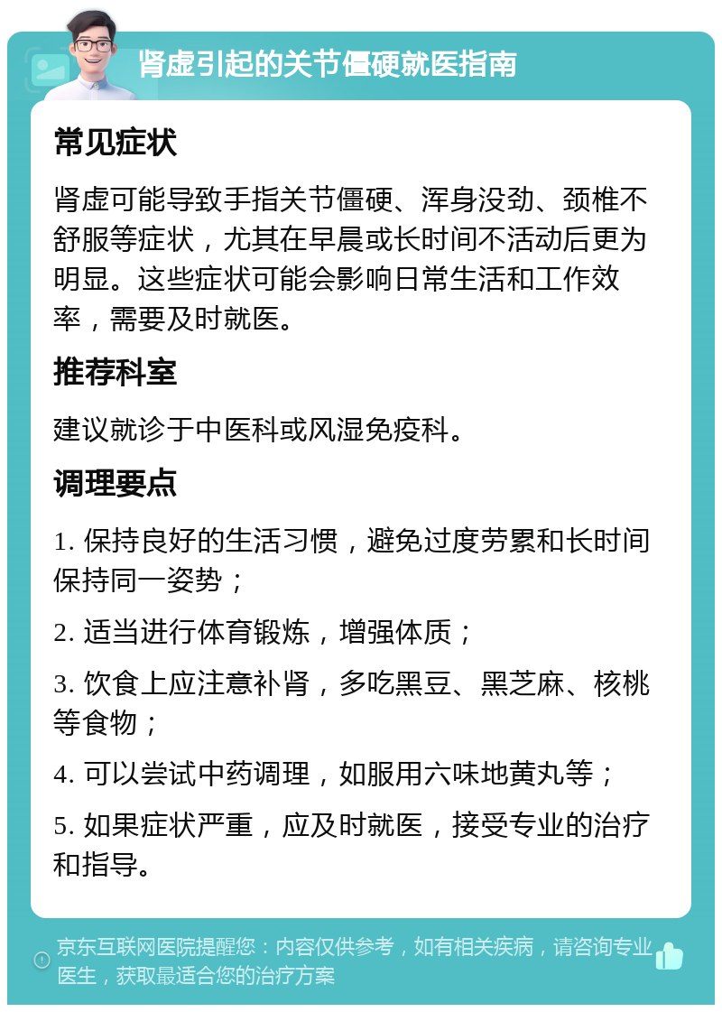 肾虚引起的关节僵硬就医指南 常见症状 肾虚可能导致手指关节僵硬、浑身没劲、颈椎不舒服等症状，尤其在早晨或长时间不活动后更为明显。这些症状可能会影响日常生活和工作效率，需要及时就医。 推荐科室 建议就诊于中医科或风湿免疫科。 调理要点 1. 保持良好的生活习惯，避免过度劳累和长时间保持同一姿势； 2. 适当进行体育锻炼，增强体质； 3. 饮食上应注意补肾，多吃黑豆、黑芝麻、核桃等食物； 4. 可以尝试中药调理，如服用六味地黄丸等； 5. 如果症状严重，应及时就医，接受专业的治疗和指导。