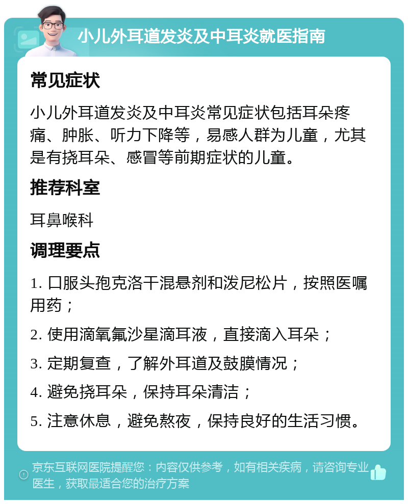 小儿外耳道发炎及中耳炎就医指南 常见症状 小儿外耳道发炎及中耳炎常见症状包括耳朵疼痛、肿胀、听力下降等，易感人群为儿童，尤其是有挠耳朵、感冒等前期症状的儿童。 推荐科室 耳鼻喉科 调理要点 1. 口服头孢克洛干混悬剂和泼尼松片，按照医嘱用药； 2. 使用滴氧氟沙星滴耳液，直接滴入耳朵； 3. 定期复查，了解外耳道及鼓膜情况； 4. 避免挠耳朵，保持耳朵清洁； 5. 注意休息，避免熬夜，保持良好的生活习惯。