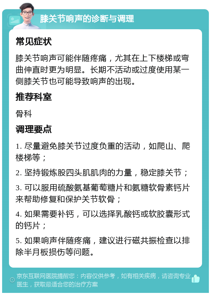 膝关节响声的诊断与调理 常见症状 膝关节响声可能伴随疼痛，尤其在上下楼梯或弯曲伸直时更为明显。长期不活动或过度使用某一侧膝关节也可能导致响声的出现。 推荐科室 骨科 调理要点 1. 尽量避免膝关节过度负重的活动，如爬山、爬楼梯等； 2. 坚持锻炼股四头肌肌肉的力量，稳定膝关节； 3. 可以服用硫酸氨基葡萄糖片和氨糖软骨素钙片来帮助修复和保护关节软骨； 4. 如果需要补钙，可以选择乳酸钙或软胶囊形式的钙片； 5. 如果响声伴随疼痛，建议进行磁共振检查以排除半月板损伤等问题。