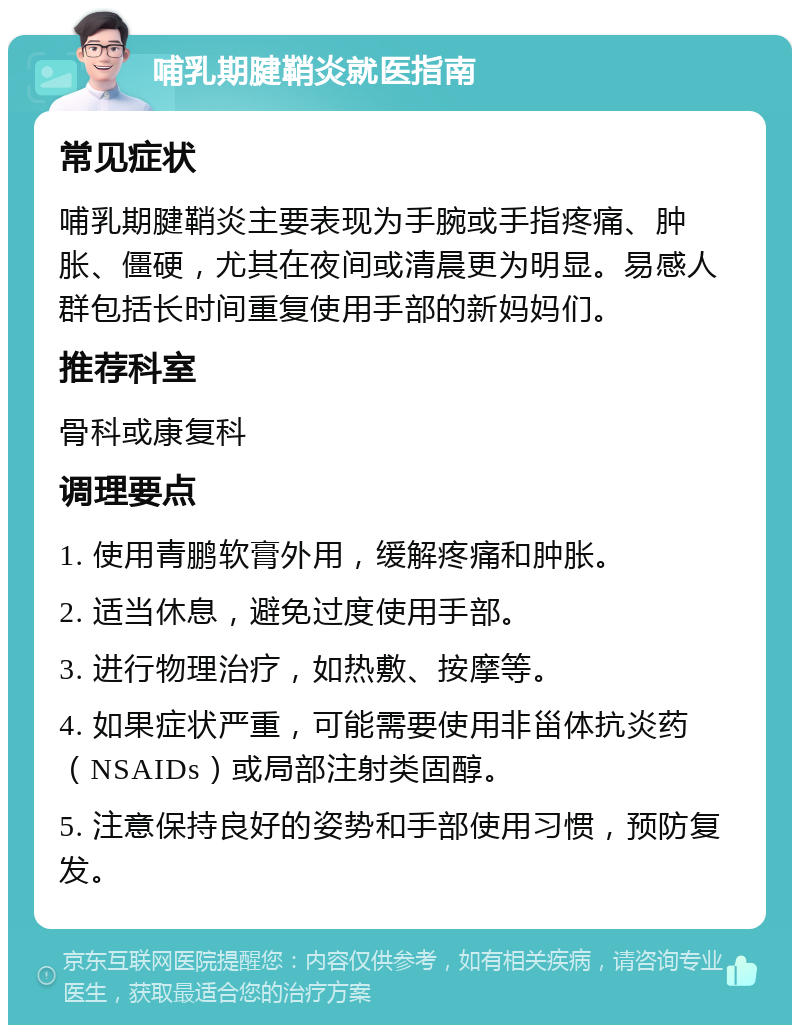 哺乳期腱鞘炎就医指南 常见症状 哺乳期腱鞘炎主要表现为手腕或手指疼痛、肿胀、僵硬，尤其在夜间或清晨更为明显。易感人群包括长时间重复使用手部的新妈妈们。 推荐科室 骨科或康复科 调理要点 1. 使用青鹏软膏外用，缓解疼痛和肿胀。 2. 适当休息，避免过度使用手部。 3. 进行物理治疗，如热敷、按摩等。 4. 如果症状严重，可能需要使用非甾体抗炎药（NSAIDs）或局部注射类固醇。 5. 注意保持良好的姿势和手部使用习惯，预防复发。