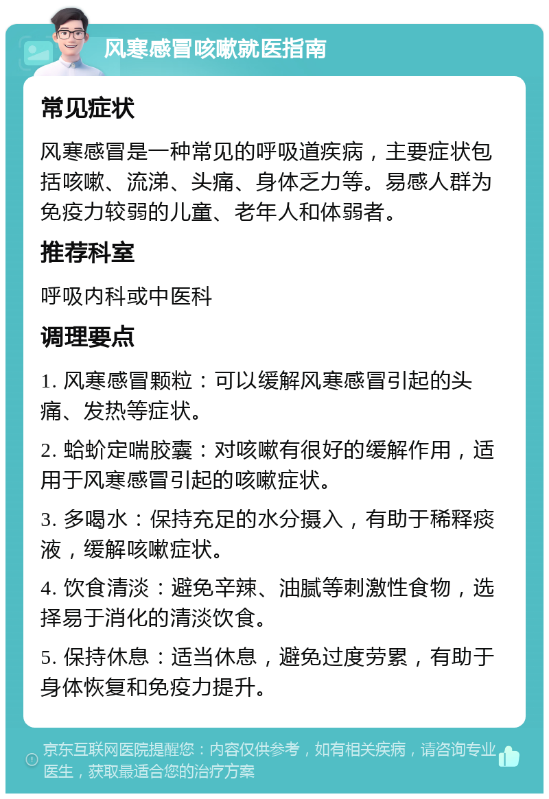 风寒感冒咳嗽就医指南 常见症状 风寒感冒是一种常见的呼吸道疾病，主要症状包括咳嗽、流涕、头痛、身体乏力等。易感人群为免疫力较弱的儿童、老年人和体弱者。 推荐科室 呼吸内科或中医科 调理要点 1. 风寒感冒颗粒：可以缓解风寒感冒引起的头痛、发热等症状。 2. 蛤蚧定喘胶囊：对咳嗽有很好的缓解作用，适用于风寒感冒引起的咳嗽症状。 3. 多喝水：保持充足的水分摄入，有助于稀释痰液，缓解咳嗽症状。 4. 饮食清淡：避免辛辣、油腻等刺激性食物，选择易于消化的清淡饮食。 5. 保持休息：适当休息，避免过度劳累，有助于身体恢复和免疫力提升。