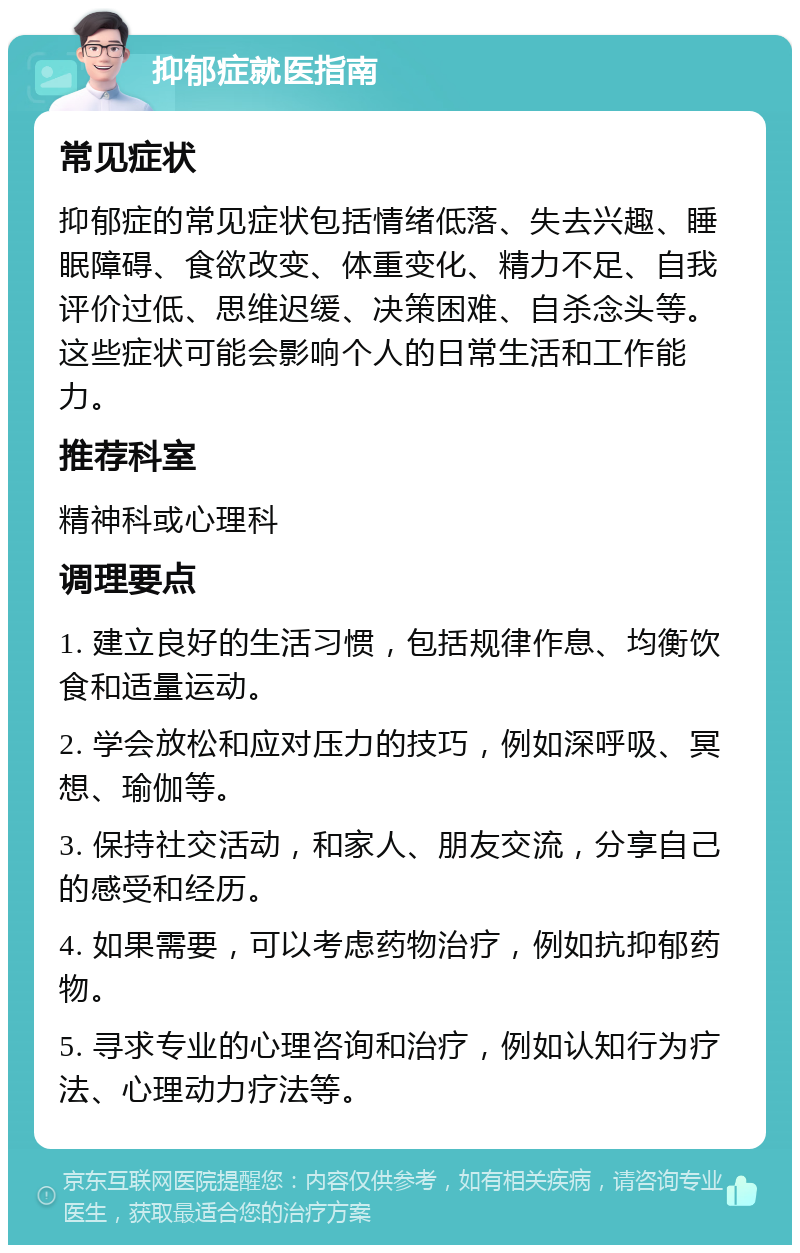 抑郁症就医指南 常见症状 抑郁症的常见症状包括情绪低落、失去兴趣、睡眠障碍、食欲改变、体重变化、精力不足、自我评价过低、思维迟缓、决策困难、自杀念头等。这些症状可能会影响个人的日常生活和工作能力。 推荐科室 精神科或心理科 调理要点 1. 建立良好的生活习惯，包括规律作息、均衡饮食和适量运动。 2. 学会放松和应对压力的技巧，例如深呼吸、冥想、瑜伽等。 3. 保持社交活动，和家人、朋友交流，分享自己的感受和经历。 4. 如果需要，可以考虑药物治疗，例如抗抑郁药物。 5. 寻求专业的心理咨询和治疗，例如认知行为疗法、心理动力疗法等。