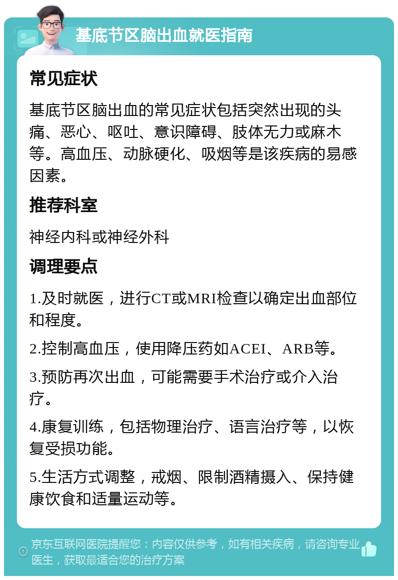 基底节区脑出血就医指南 常见症状 基底节区脑出血的常见症状包括突然出现的头痛、恶心、呕吐、意识障碍、肢体无力或麻木等。高血压、动脉硬化、吸烟等是该疾病的易感因素。 推荐科室 神经内科或神经外科 调理要点 1.及时就医，进行CT或MRI检查以确定出血部位和程度。 2.控制高血压，使用降压药如ACEI、ARB等。 3.预防再次出血，可能需要手术治疗或介入治疗。 4.康复训练，包括物理治疗、语言治疗等，以恢复受损功能。 5.生活方式调整，戒烟、限制酒精摄入、保持健康饮食和适量运动等。