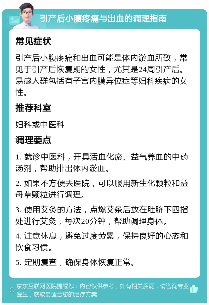 引产后小腹疼痛与出血的调理指南 常见症状 引产后小腹疼痛和出血可能是体内淤血所致，常见于引产后恢复期的女性，尤其是24周引产后。易感人群包括有子宫内膜异位症等妇科疾病的女性。 推荐科室 妇科或中医科 调理要点 1. 就诊中医科，开具活血化瘀、益气养血的中药汤剂，帮助排出体内淤血。 2. 如果不方便去医院，可以服用新生化颗粒和益母草颗粒进行调理。 3. 使用艾灸的方法，点燃艾条后放在肚脐下四指处进行艾灸，每次20分钟，帮助调理身体。 4. 注意休息，避免过度劳累，保持良好的心态和饮食习惯。 5. 定期复查，确保身体恢复正常。