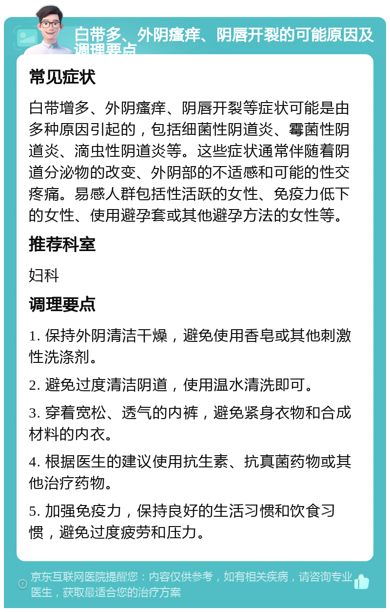 白带多、外阴瘙痒、阴唇开裂的可能原因及调理要点 常见症状 白带增多、外阴瘙痒、阴唇开裂等症状可能是由多种原因引起的，包括细菌性阴道炎、霉菌性阴道炎、滴虫性阴道炎等。这些症状通常伴随着阴道分泌物的改变、外阴部的不适感和可能的性交疼痛。易感人群包括性活跃的女性、免疫力低下的女性、使用避孕套或其他避孕方法的女性等。 推荐科室 妇科 调理要点 1. 保持外阴清洁干燥，避免使用香皂或其他刺激性洗涤剂。 2. 避免过度清洁阴道，使用温水清洗即可。 3. 穿着宽松、透气的内裤，避免紧身衣物和合成材料的内衣。 4. 根据医生的建议使用抗生素、抗真菌药物或其他治疗药物。 5. 加强免疫力，保持良好的生活习惯和饮食习惯，避免过度疲劳和压力。