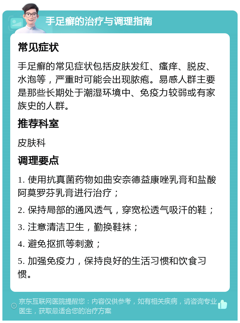 手足癣的治疗与调理指南 常见症状 手足癣的常见症状包括皮肤发红、瘙痒、脱皮、水泡等，严重时可能会出现脓疱。易感人群主要是那些长期处于潮湿环境中、免疫力较弱或有家族史的人群。 推荐科室 皮肤科 调理要点 1. 使用抗真菌药物如曲安奈德益康唑乳膏和盐酸阿莫罗芬乳膏进行治疗； 2. 保持局部的通风透气，穿宽松透气吸汗的鞋； 3. 注意清洁卫生，勤换鞋袜； 4. 避免抠抓等刺激； 5. 加强免疫力，保持良好的生活习惯和饮食习惯。