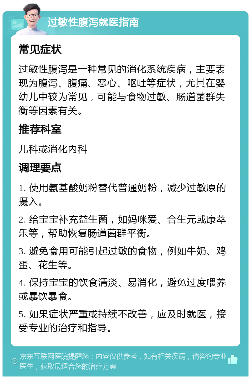 过敏性腹泻就医指南 常见症状 过敏性腹泻是一种常见的消化系统疾病，主要表现为腹泻、腹痛、恶心、呕吐等症状，尤其在婴幼儿中较为常见，可能与食物过敏、肠道菌群失衡等因素有关。 推荐科室 儿科或消化内科 调理要点 1. 使用氨基酸奶粉替代普通奶粉，减少过敏原的摄入。 2. 给宝宝补充益生菌，如妈咪爱、合生元或康萃乐等，帮助恢复肠道菌群平衡。 3. 避免食用可能引起过敏的食物，例如牛奶、鸡蛋、花生等。 4. 保持宝宝的饮食清淡、易消化，避免过度喂养或暴饮暴食。 5. 如果症状严重或持续不改善，应及时就医，接受专业的治疗和指导。