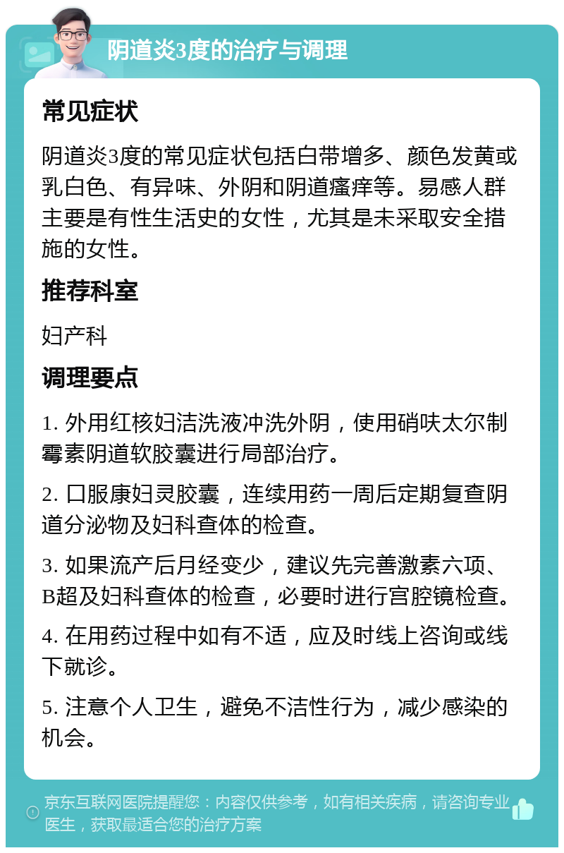 阴道炎3度的治疗与调理 常见症状 阴道炎3度的常见症状包括白带增多、颜色发黄或乳白色、有异味、外阴和阴道瘙痒等。易感人群主要是有性生活史的女性，尤其是未采取安全措施的女性。 推荐科室 妇产科 调理要点 1. 外用红核妇洁洗液冲洗外阴，使用硝呋太尔制霉素阴道软胶囊进行局部治疗。 2. 口服康妇灵胶囊，连续用药一周后定期复查阴道分泌物及妇科查体的检查。 3. 如果流产后月经变少，建议先完善激素六项、B超及妇科查体的检查，必要时进行宫腔镜检查。 4. 在用药过程中如有不适，应及时线上咨询或线下就诊。 5. 注意个人卫生，避免不洁性行为，减少感染的机会。