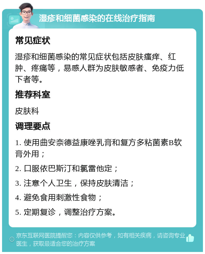 湿疹和细菌感染的在线治疗指南 常见症状 湿疹和细菌感染的常见症状包括皮肤瘙痒、红肿、疼痛等，易感人群为皮肤敏感者、免疫力低下者等。 推荐科室 皮肤科 调理要点 1. 使用曲安奈德益康唑乳膏和复方多粘菌素B软膏外用； 2. 口服依巴斯汀和氯雷他定； 3. 注意个人卫生，保持皮肤清洁； 4. 避免食用刺激性食物； 5. 定期复诊，调整治疗方案。