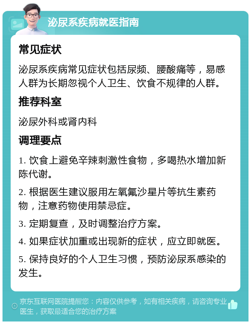 泌尿系疾病就医指南 常见症状 泌尿系疾病常见症状包括尿频、腰酸痛等，易感人群为长期忽视个人卫生、饮食不规律的人群。 推荐科室 泌尿外科或肾内科 调理要点 1. 饮食上避免辛辣刺激性食物，多喝热水增加新陈代谢。 2. 根据医生建议服用左氧氟沙星片等抗生素药物，注意药物使用禁忌症。 3. 定期复查，及时调整治疗方案。 4. 如果症状加重或出现新的症状，应立即就医。 5. 保持良好的个人卫生习惯，预防泌尿系感染的发生。