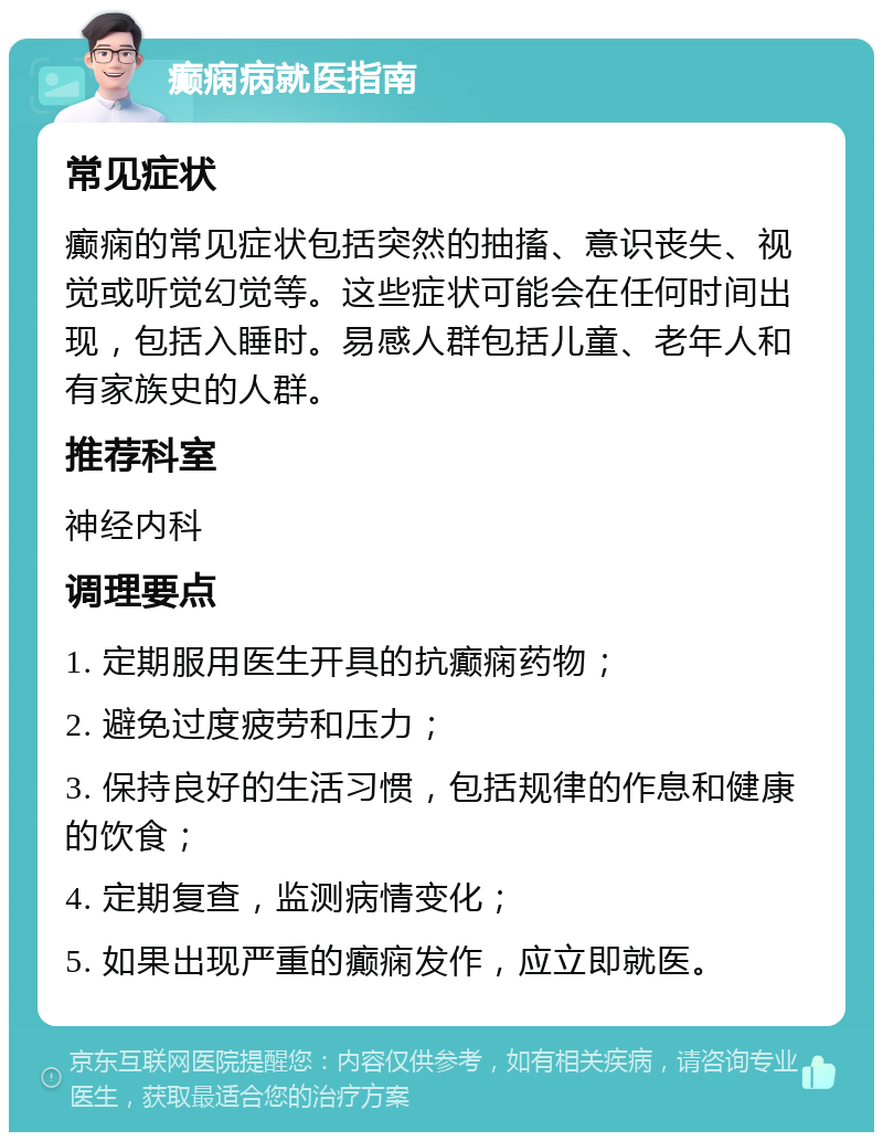 癫痫病就医指南 常见症状 癫痫的常见症状包括突然的抽搐、意识丧失、视觉或听觉幻觉等。这些症状可能会在任何时间出现，包括入睡时。易感人群包括儿童、老年人和有家族史的人群。 推荐科室 神经内科 调理要点 1. 定期服用医生开具的抗癫痫药物； 2. 避免过度疲劳和压力； 3. 保持良好的生活习惯，包括规律的作息和健康的饮食； 4. 定期复查，监测病情变化； 5. 如果出现严重的癫痫发作，应立即就医。