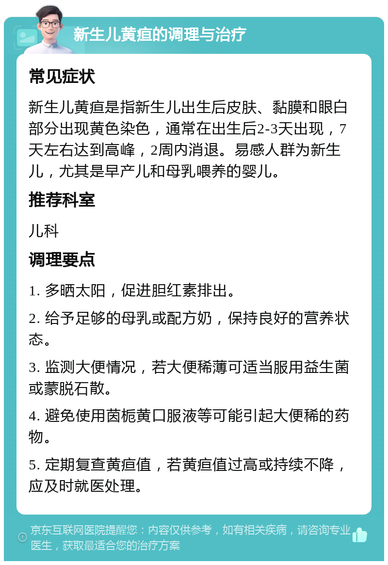 新生儿黄疸的调理与治疗 常见症状 新生儿黄疸是指新生儿出生后皮肤、黏膜和眼白部分出现黄色染色，通常在出生后2-3天出现，7天左右达到高峰，2周内消退。易感人群为新生儿，尤其是早产儿和母乳喂养的婴儿。 推荐科室 儿科 调理要点 1. 多晒太阳，促进胆红素排出。 2. 给予足够的母乳或配方奶，保持良好的营养状态。 3. 监测大便情况，若大便稀薄可适当服用益生菌或蒙脱石散。 4. 避免使用茵栀黄口服液等可能引起大便稀的药物。 5. 定期复查黄疸值，若黄疸值过高或持续不降，应及时就医处理。