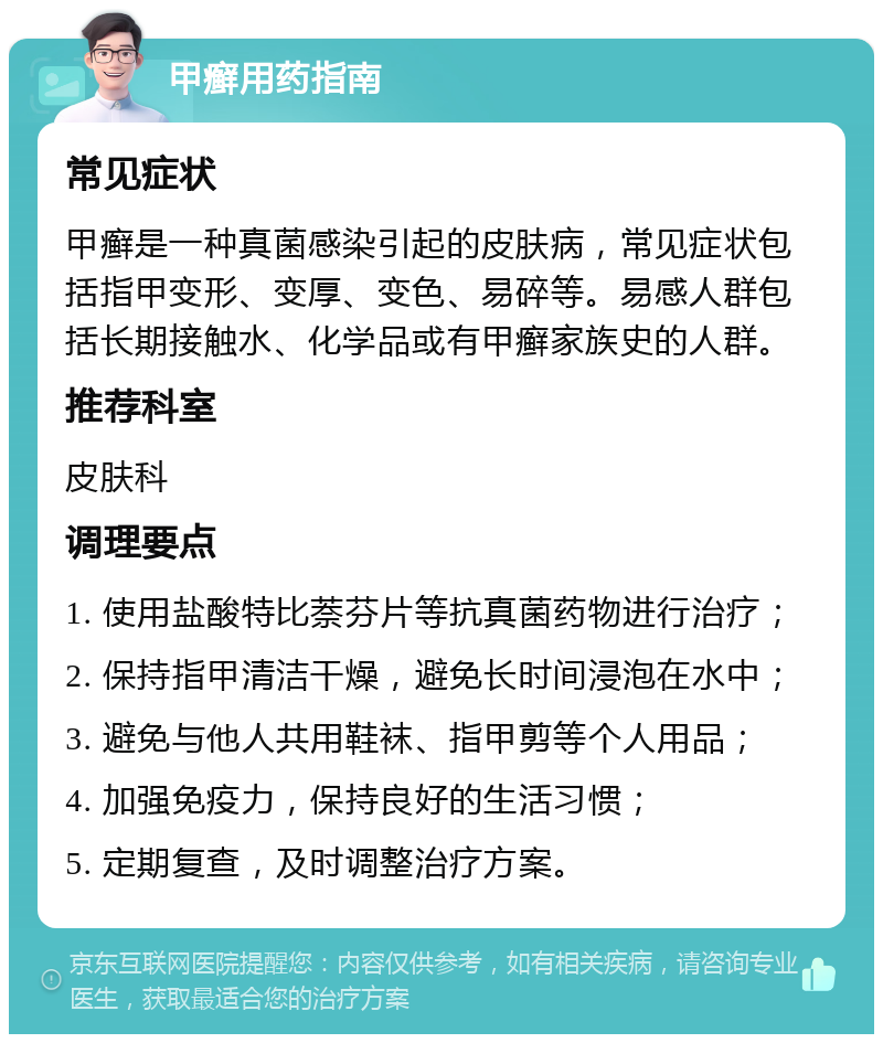 甲癣用药指南 常见症状 甲癣是一种真菌感染引起的皮肤病，常见症状包括指甲变形、变厚、变色、易碎等。易感人群包括长期接触水、化学品或有甲癣家族史的人群。 推荐科室 皮肤科 调理要点 1. 使用盐酸特比萘芬片等抗真菌药物进行治疗； 2. 保持指甲清洁干燥，避免长时间浸泡在水中； 3. 避免与他人共用鞋袜、指甲剪等个人用品； 4. 加强免疫力，保持良好的生活习惯； 5. 定期复查，及时调整治疗方案。