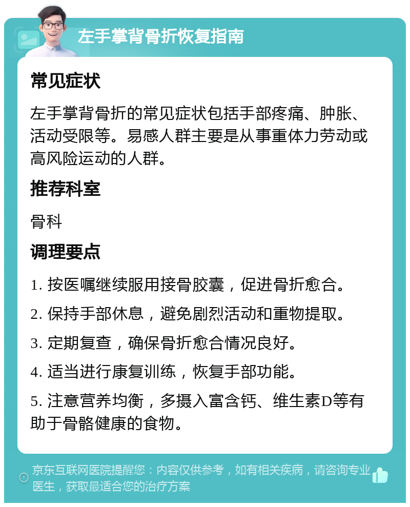 左手掌背骨折恢复指南 常见症状 左手掌背骨折的常见症状包括手部疼痛、肿胀、活动受限等。易感人群主要是从事重体力劳动或高风险运动的人群。 推荐科室 骨科 调理要点 1. 按医嘱继续服用接骨胶囊，促进骨折愈合。 2. 保持手部休息，避免剧烈活动和重物提取。 3. 定期复查，确保骨折愈合情况良好。 4. 适当进行康复训练，恢复手部功能。 5. 注意营养均衡，多摄入富含钙、维生素D等有助于骨骼健康的食物。