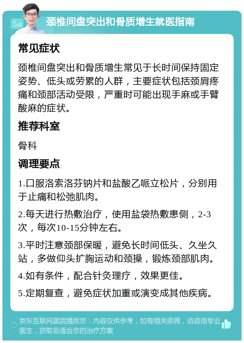 颈椎间盘突出和骨质增生就医指南 常见症状 颈椎间盘突出和骨质增生常见于长时间保持固定姿势、低头或劳累的人群，主要症状包括颈肩疼痛和颈部活动受限，严重时可能出现手麻或手臂酸麻的症状。 推荐科室 骨科 调理要点 1.口服洛索洛芬钠片和盐酸乙哌立松片，分别用于止痛和松弛肌肉。 2.每天进行热敷治疗，使用盐袋热敷患侧，2-3次，每次10-15分钟左右。 3.平时注意颈部保暖，避免长时间低头、久坐久站，多做仰头扩胸运动和颈操，锻炼颈部肌肉。 4.如有条件，配合针灸理疗，效果更佳。 5.定期复查，避免症状加重或演变成其他疾病。