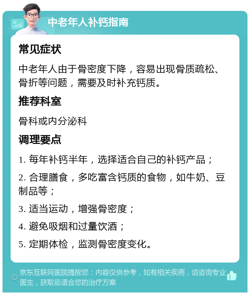 中老年人补钙指南 常见症状 中老年人由于骨密度下降，容易出现骨质疏松、骨折等问题，需要及时补充钙质。 推荐科室 骨科或内分泌科 调理要点 1. 每年补钙半年，选择适合自己的补钙产品； 2. 合理膳食，多吃富含钙质的食物，如牛奶、豆制品等； 3. 适当运动，增强骨密度； 4. 避免吸烟和过量饮酒； 5. 定期体检，监测骨密度变化。