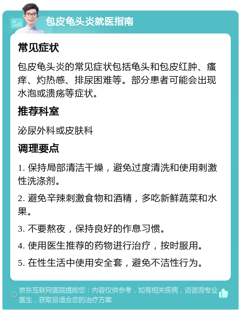 包皮龟头炎就医指南 常见症状 包皮龟头炎的常见症状包括龟头和包皮红肿、瘙痒、灼热感、排尿困难等。部分患者可能会出现水泡或溃疡等症状。 推荐科室 泌尿外科或皮肤科 调理要点 1. 保持局部清洁干燥，避免过度清洗和使用刺激性洗涤剂。 2. 避免辛辣刺激食物和酒精，多吃新鲜蔬菜和水果。 3. 不要熬夜，保持良好的作息习惯。 4. 使用医生推荐的药物进行治疗，按时服用。 5. 在性生活中使用安全套，避免不洁性行为。