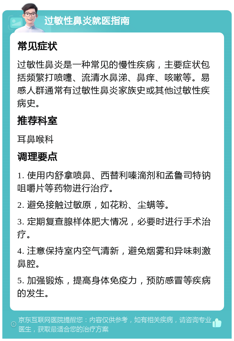 过敏性鼻炎就医指南 常见症状 过敏性鼻炎是一种常见的慢性疾病，主要症状包括频繁打喷嚏、流清水鼻涕、鼻痒、咳嗽等。易感人群通常有过敏性鼻炎家族史或其他过敏性疾病史。 推荐科室 耳鼻喉科 调理要点 1. 使用内舒拿喷鼻、西替利嗪滴剂和孟鲁司特钠咀嚼片等药物进行治疗。 2. 避免接触过敏原，如花粉、尘螨等。 3. 定期复查腺样体肥大情况，必要时进行手术治疗。 4. 注意保持室内空气清新，避免烟雾和异味刺激鼻腔。 5. 加强锻炼，提高身体免疫力，预防感冒等疾病的发生。