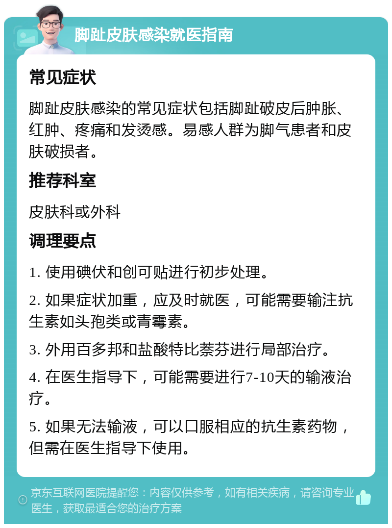 脚趾皮肤感染就医指南 常见症状 脚趾皮肤感染的常见症状包括脚趾破皮后肿胀、红肿、疼痛和发烫感。易感人群为脚气患者和皮肤破损者。 推荐科室 皮肤科或外科 调理要点 1. 使用碘伏和创可贴进行初步处理。 2. 如果症状加重，应及时就医，可能需要输注抗生素如头孢类或青霉素。 3. 外用百多邦和盐酸特比萘芬进行局部治疗。 4. 在医生指导下，可能需要进行7-10天的输液治疗。 5. 如果无法输液，可以口服相应的抗生素药物，但需在医生指导下使用。