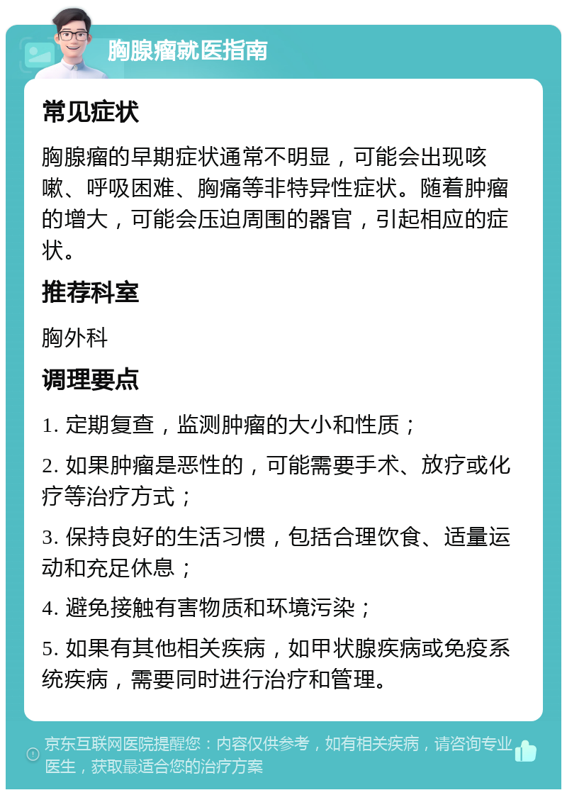 胸腺瘤就医指南 常见症状 胸腺瘤的早期症状通常不明显，可能会出现咳嗽、呼吸困难、胸痛等非特异性症状。随着肿瘤的增大，可能会压迫周围的器官，引起相应的症状。 推荐科室 胸外科 调理要点 1. 定期复查，监测肿瘤的大小和性质； 2. 如果肿瘤是恶性的，可能需要手术、放疗或化疗等治疗方式； 3. 保持良好的生活习惯，包括合理饮食、适量运动和充足休息； 4. 避免接触有害物质和环境污染； 5. 如果有其他相关疾病，如甲状腺疾病或免疫系统疾病，需要同时进行治疗和管理。