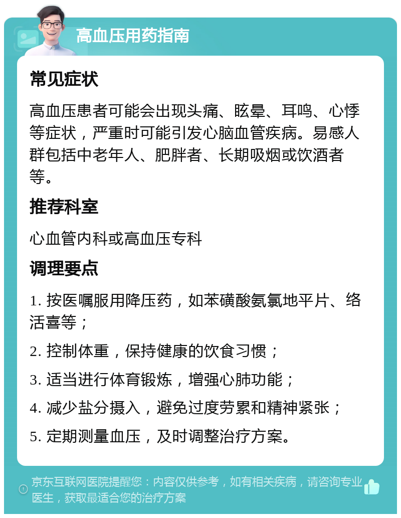 高血压用药指南 常见症状 高血压患者可能会出现头痛、眩晕、耳鸣、心悸等症状，严重时可能引发心脑血管疾病。易感人群包括中老年人、肥胖者、长期吸烟或饮酒者等。 推荐科室 心血管内科或高血压专科 调理要点 1. 按医嘱服用降压药，如苯磺酸氨氯地平片、络活喜等； 2. 控制体重，保持健康的饮食习惯； 3. 适当进行体育锻炼，增强心肺功能； 4. 减少盐分摄入，避免过度劳累和精神紧张； 5. 定期测量血压，及时调整治疗方案。