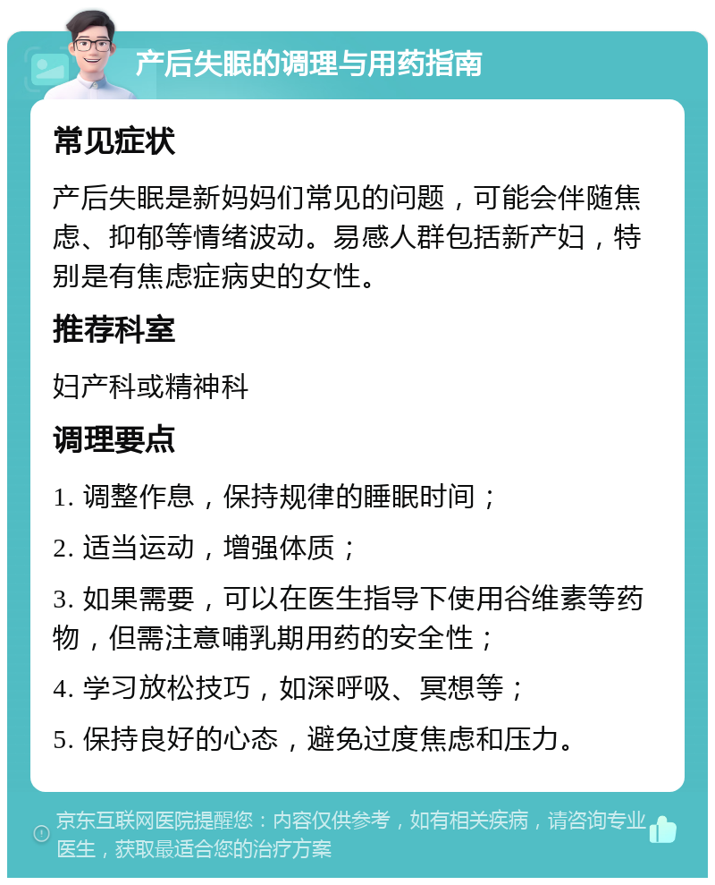 产后失眠的调理与用药指南 常见症状 产后失眠是新妈妈们常见的问题，可能会伴随焦虑、抑郁等情绪波动。易感人群包括新产妇，特别是有焦虑症病史的女性。 推荐科室 妇产科或精神科 调理要点 1. 调整作息，保持规律的睡眠时间； 2. 适当运动，增强体质； 3. 如果需要，可以在医生指导下使用谷维素等药物，但需注意哺乳期用药的安全性； 4. 学习放松技巧，如深呼吸、冥想等； 5. 保持良好的心态，避免过度焦虑和压力。