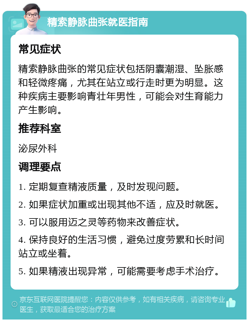 精索静脉曲张就医指南 常见症状 精索静脉曲张的常见症状包括阴囊潮湿、坠胀感和轻微疼痛，尤其在站立或行走时更为明显。这种疾病主要影响青壮年男性，可能会对生育能力产生影响。 推荐科室 泌尿外科 调理要点 1. 定期复查精液质量，及时发现问题。 2. 如果症状加重或出现其他不适，应及时就医。 3. 可以服用迈之灵等药物来改善症状。 4. 保持良好的生活习惯，避免过度劳累和长时间站立或坐着。 5. 如果精液出现异常，可能需要考虑手术治疗。