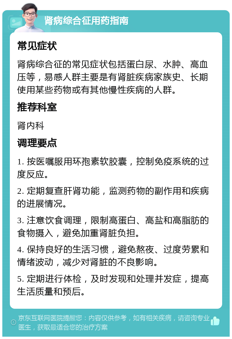 肾病综合征用药指南 常见症状 肾病综合征的常见症状包括蛋白尿、水肿、高血压等，易感人群主要是有肾脏疾病家族史、长期使用某些药物或有其他慢性疾病的人群。 推荐科室 肾内科 调理要点 1. 按医嘱服用环孢素软胶囊，控制免疫系统的过度反应。 2. 定期复查肝肾功能，监测药物的副作用和疾病的进展情况。 3. 注意饮食调理，限制高蛋白、高盐和高脂肪的食物摄入，避免加重肾脏负担。 4. 保持良好的生活习惯，避免熬夜、过度劳累和情绪波动，减少对肾脏的不良影响。 5. 定期进行体检，及时发现和处理并发症，提高生活质量和预后。