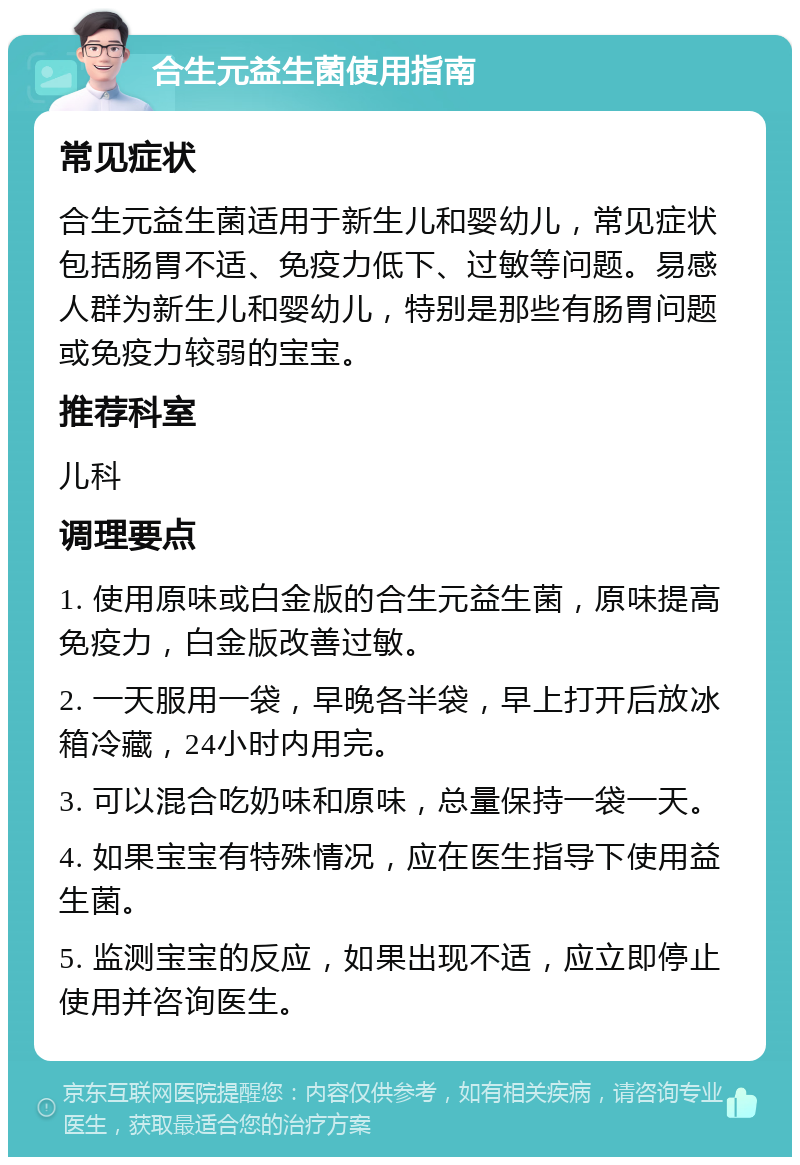 合生元益生菌使用指南 常见症状 合生元益生菌适用于新生儿和婴幼儿，常见症状包括肠胃不适、免疫力低下、过敏等问题。易感人群为新生儿和婴幼儿，特别是那些有肠胃问题或免疫力较弱的宝宝。 推荐科室 儿科 调理要点 1. 使用原味或白金版的合生元益生菌，原味提高免疫力，白金版改善过敏。 2. 一天服用一袋，早晚各半袋，早上打开后放冰箱冷藏，24小时内用完。 3. 可以混合吃奶味和原味，总量保持一袋一天。 4. 如果宝宝有特殊情况，应在医生指导下使用益生菌。 5. 监测宝宝的反应，如果出现不适，应立即停止使用并咨询医生。